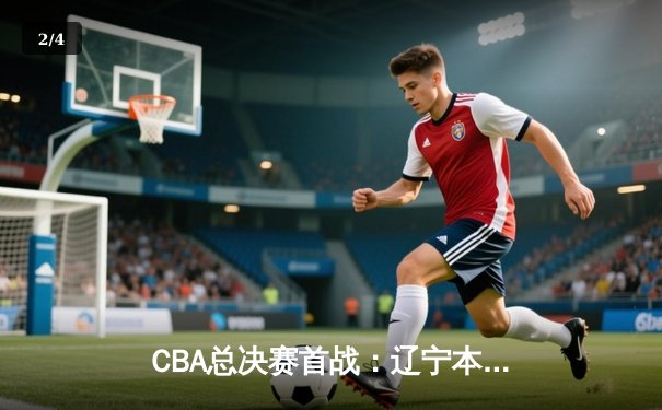 CBA总决赛首战：辽宁本钢力克广东宏远，赵继伟全场28分引领逆转 - 2